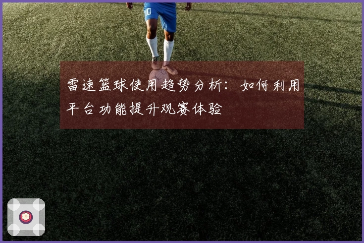 雷速篮球使用趋势分析：如何利用平台功能提升观赛体验