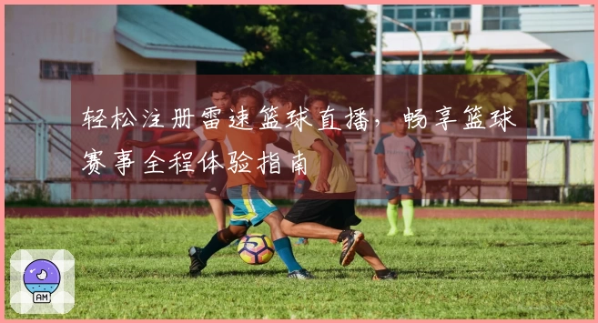 轻松注册雷速篮球直播，畅享篮球赛事全程体验指南